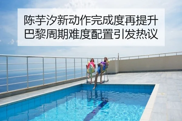 陈芋汐新动作完成度再提升 巴黎周期难度配置引发热议