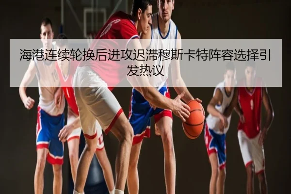 海港连续轮换后进攻迟滞穆斯卡特阵容选择引发热议