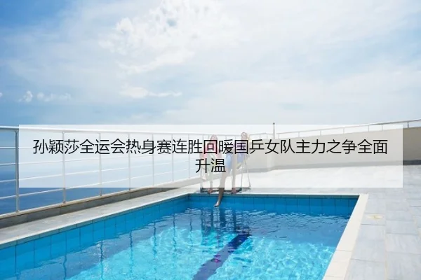 孙颖莎全运会热身赛连胜回暖国乒女队主力之争全面升温