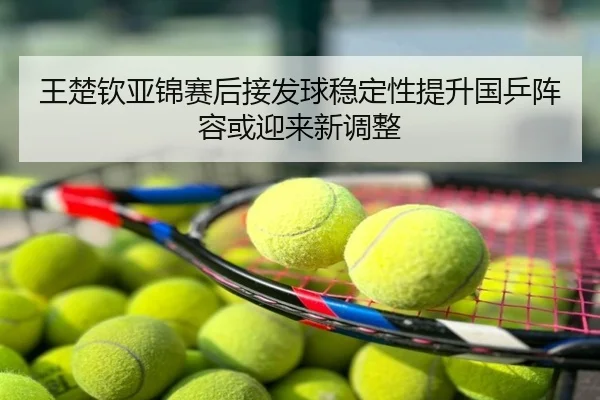 王楚钦亚锦赛后接发球稳定性提升国乒阵容或迎来新调整